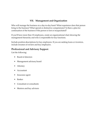 VII. Management and Organization

Who will manage the business on a day-to-day basis? What experience does that person
bring to the business? What special or distinctive competencies? Is there a plan for
continuation of the business if this person is lost or incapacitated?

If you’ll have more than 10 employees, create an organizational chart showing the
management hierarchy and who is responsible for key functions.

Include position descriptions for key employees. If you are seeking loans or investors,
include resumes of owners and key employees.

Professional and Advisory Support
List the following:

   •   Board of directors

   •   Management advisory board

   •   Attorney

   •   Accountant

   •   Insurance agent

   •   Banker

   •   Consultant or consultants

   •   Mentors and key advisors
 