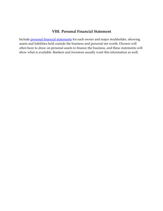 VIII. Personal Financial Statement

Include personal financial statements for each owner and major stockholder, showing
assets and liabilities held outside the business and personal net worth. Owners will
often have to draw on personal assets to finance the business, and these statements will
show what is available. Bankers and investors usually want this information as well.
 