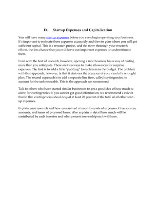 IX.    Startup Expenses and Capitalization

You will have many startup expenses before you even begin operating your business.
It’s important to estimate these expenses accurately and then to plan where you will get
sufficient capital. This is a research project, and the more thorough your research
efforts, the less chance that you will leave out important expenses or underestimate
them.

Even with the best of research, however, opening a new business has a way of costing
more than you anticipate. There are two ways to make allowances for surprise
expenses. The first is to add a little “padding” to each item in the budget. The problem
with that approach, however, is that it destroys the accuracy of your carefully wrought
plan. The second approach is to add a separate line item, called contingencies, to
account for the unforeseeable. This is the approach we recommend.

Talk to others who have started similar businesses to get a good idea of how much to
allow for contingencies. If you cannot get good information, we recommend a rule of
thumb that contingencies should equal at least 20 percent of the total of all other start-
up expenses.

Explain your research and how you arrived at your forecasts of expenses. Give sources,
amounts, and terms of proposed loans. Also explain in detail how much will be
contributed by each investor and what percent ownership each will have.
 
