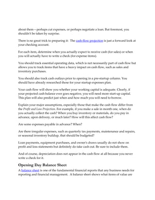 about them—perhaps cut expenses, or perhaps negotiate a loan. But foremost, you
shouldn’t be taken by surprise.

There is no great trick to preparing it: The cash-flow projection is just a forward look at
your checking account.

For each item, determine when you actually expect to receive cash (for sales) or when
you will actually have to write a check (for expense items).

You should track essential operating data, which is not necessarily part of cash flow but
allows you to track items that have a heavy impact on cash flow, such as sales and
inventory purchases.

You should also track cash outlays prior to opening in a pre-startup column. You
should have already researched those for your startup expenses plan.

Your cash flow will show you whether your working capital is adequate. Clearly, if
your projected cash balance ever goes negative, you will need more start-up capital.
This plan will also predict just when and how much you will need to borrow.

Explain your major assumptions, especially those that make the cash flow differ from
the Profit and Loss Projection. For example, if you make a sale in month one, when do
you actually collect the cash? When you buy inventory or materials, do you pay in
advance, upon delivery, or much later? How will this affect cash flow?

Are some expenses payable in advance? When?

Are there irregular expenses, such as quarterly tax payments, maintenance and repairs,
or seasonal inventory buildup, that should be budgeted?

Loan payments, equipment purchases, and owner's draws usually do not show on
profit and loss statements but definitely do take cash out. Be sure to include them.

And of course, depreciation does not appear in the cash flow at all because you never
write a check for it.

Opening Day Balance Sheet
A balance sheet is one of the fundamental financial reports that any business needs for
reporting and financial management. A balance sheet shows what items of value are
 