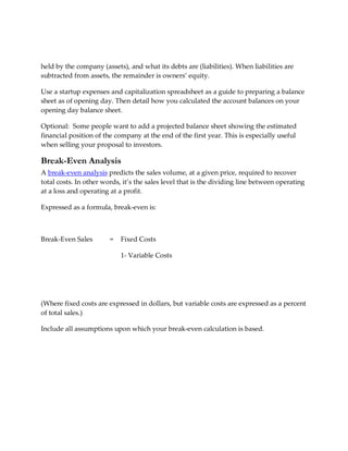 held by the company (assets), and what its debts are (liabilities). When liabilities are
subtracted from assets, the remainder is owners’ equity.

Use a startup expenses and capitalization spreadsheet as a guide to preparing a balance
sheet as of opening day. Then detail how you calculated the account balances on your
opening day balance sheet.

Optional: Some people want to add a projected balance sheet showing the estimated
financial position of the company at the end of the first year. This is especially useful
when selling your proposal to investors.

Break-Even Analysis
A break-even analysis predicts the sales volume, at a given price, required to recover
total costs. In other words, it’s the sales level that is the dividing line between operating
at a loss and operating at a profit.

Expressed as a formula, break-even is:



Break-Even Sales        =   Fixed Costs

                            1- Variable Costs




(Where fixed costs are expressed in dollars, but variable costs are expressed as a percent
of total sales.)

Include all assumptions upon which your break-even calculation is based.
 