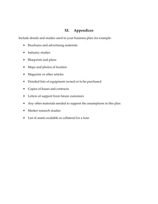 XI.    Appendices

Include details and studies used in your business plan; for example:

   •   Brochures and advertising materials

   •   Industry studies

   •   Blueprints and plans

   •   Maps and photos of location

   •   Magazine or other articles

   •   Detailed lists of equipment owned or to be purchased

   •   Copies of leases and contracts

   •   Letters of support from future customers

   •   Any other materials needed to support the assumptions in this plan

   •   Market research studies

   •   List of assets available as collateral for a loan
 