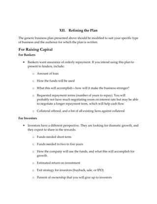 XII. Refining the Plan

The generic business plan presented above should be modified to suit your specific type
of business and the audience for which the plan is written.

For Raising Capital
For Bankers

   •   Bankers want assurance of orderly repayment. If you intend using this plan to
       present to lenders, include:

          o Amount of loan

          o How the funds will be used

          o What this will accomplish—how will it make the business stronger?

          o Requested repayment terms (number of years to repay). You will
            probably not have much negotiating room on interest rate but may be able
            to negotiate a longer repayment term, which will help cash flow.

          o Collateral offered, and a list of all existing liens against collateral

For Investors

   •   Investors have a different perspective. They are looking for dramatic growth, and
       they expect to share in the rewards:

          o Funds needed short-term

          o Funds needed in two to five years

          o How the company will use the funds, and what this will accomplish for
            growth.

          o Estimated return on investment

          o Exit strategy for investors (buyback, sale, or IPO)

          o Percent of ownership that you will give up to investors
 