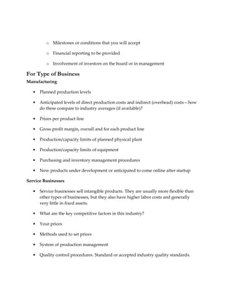 o Milestones or conditions that you will accept

          o Financial reporting to be provided

          o Involvement of investors on the board or in management

For Type of Business
Manufacturing

   •   Planned production levels

   •   Anticipated levels of direct production costs and indirect (overhead) costs—how
       do these compare to industry averages (if available)?

   •   Prices per product line

   •   Gross profit margin, overall and for each product line

   •   Production/capacity limits of planned physical plant

   •   Production/capacity limits of equipment

   •   Purchasing and inventory management procedures

   •   New products under development or anticipated to come online after startup

Service Businesses

   •   Service businesses sell intangible products. They are usually more flexible than
       other types of businesses, but they also have higher labor costs and generally
       very little in fixed assets.

   •   What are the key competitive factors in this industry?

   •   Your prices

   •   Methods used to set prices

   •   System of production management

   •   Quality control procedures. Standard or accepted industry quality standards.
 