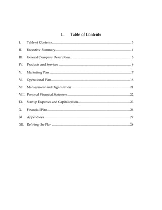 I.         Table of Contents

I.      Table of Contents ................................................................................................ 3

II.     Executive Summary............................................................................................ 4

III.    General Company Description .......................................................................... 5

IV.     Products and Services ........................................................................................ 6

V.      Marketing Plan ................................................................................................... 7

VI.     Operational Plan ............................................................................................... 16

VII. Management and Organization ...................................................................... 21

VIII. Personal Financial Statement ........................................................................... 22

IX.     Startup Expenses and Capitalization .............................................................. 23

X.      Financial Plan .................................................................................................... 24

XI.     Appendices........................................................................................................ 27

XII. Refining the Plan .............................................................................................. 28
 