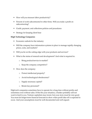 •   How will you measure labor productivity?

   •   Percent of work subcontracted to other firms. Will you make a profit on
       subcontracting?

   •   Credit, payment, and collections policies and procedures

   •   Strategy for keeping client base

High Technology Companies

   •   Economic outlook for the industry

   •   Will the company have information systems in place to manage rapidly changing
       prices, costs, and markets?

   •   Will you be on the cutting edge with your products and services?

   •   What is the status of research and development? And what is required to:

          o Bring product/service to market?

          o Keep the company competitive?

   •   How does the company:

          o Protect intellectual property?

          o Avoid technological obsolescence?

          o Supply necessary capital?

          o Retain key personnel?

High-tech companies sometimes have to operate for a long time without profits and
sometimes even without sales. If this fits your situation, a banker probably will not
want to lend to you. Venture capitalists may invest, but your story must be very good.
You must do longer-term financial forecasts to show when profit take-off is expected to
occur. And your assumptions must be well documented and well argued.
 
