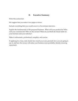 II.    Executive Summary

Write this section last.

We suggest that you make it two pages or fewer.

Include everything that you would cover in a five-minute interview.

Explain the fundamentals of the proposed business: What will your product be? Who
will your customers be? Who are the owners? What do you think the future holds for
your business and your industry?

Make it enthusiastic, professional, complete, and concise.

If applying for a loan, state clearly how much you want, precisely how you are going to
use it, and how the money will make your business more profitable, thereby ensuring
repayment.
 