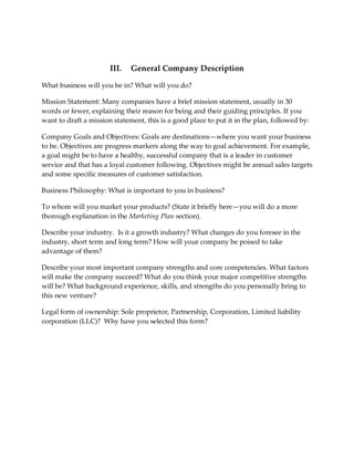 III.   General Company Description

What business will you be in? What will you do?

Mission Statement: Many companies have a brief mission statement, usually in 30
words or fewer, explaining their reason for being and their guiding principles. If you
want to draft a mission statement, this is a good place to put it in the plan, followed by:

Company Goals and Objectives: Goals are destinations—where you want your business
to be. Objectives are progress markers along the way to goal achievement. For example,
a goal might be to have a healthy, successful company that is a leader in customer
service and that has a loyal customer following. Objectives might be annual sales targets
and some specific measures of customer satisfaction.

Business Philosophy: What is important to you in business?

To whom will you market your products? (State it briefly here—you will do a more
thorough explanation in the Marketing Plan section).

Describe your industry. Is it a growth industry? What changes do you foresee in the
industry, short term and long term? How will your company be poised to take
advantage of them?

Describe your most important company strengths and core competencies. What factors
will make the company succeed? What do you think your major competitive strengths
will be? What background experience, skills, and strengths do you personally bring to
this new venture?

Legal form of ownership: Sole proprietor, Partnership, Corporation, Limited liability
corporation (LLC)? Why have you selected this form?
 