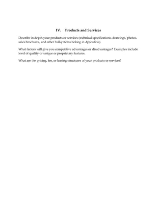 IV.    Products and Services

Describe in depth your products or services (technical specifications, drawings, photos,
sales brochures, and other bulky items belong in Appendices).

What factors will give you competitive advantages or disadvantages? Examples include
level of quality or unique or proprietary features.

What are the pricing, fee, or leasing structures of your products or services?
 