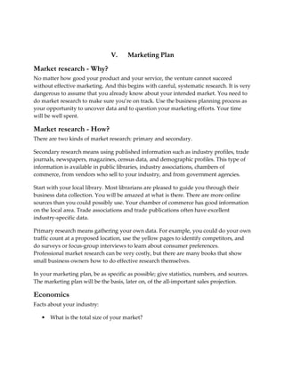 V.     Marketing Plan

Market research - Why?
No matter how good your product and your service, the venture cannot succeed
without effective marketing. And this begins with careful, systematic research. It is very
dangerous to assume that you already know about your intended market. You need to
do market research to make sure you’re on track. Use the business planning process as
your opportunity to uncover data and to question your marketing efforts. Your time
will be well spent.

Market research - How?
There are two kinds of market research: primary and secondary.

Secondary research means using published information such as industry profiles, trade
journals, newspapers, magazines, census data, and demographic profiles. This type of
information is available in public libraries, industry associations, chambers of
commerce, from vendors who sell to your industry, and from government agencies.

Start with your local library. Most librarians are pleased to guide you through their
business data collection. You will be amazed at what is there. There are more online
sources than you could possibly use. Your chamber of commerce has good information
on the local area. Trade associations and trade publications often have excellent
industry-specific data.

Primary research means gathering your own data. For example, you could do your own
traffic count at a proposed location, use the yellow pages to identify competitors, and
do surveys or focus-group interviews to learn about consumer preferences.
Professional market research can be very costly, but there are many books that show
small business owners how to do effective research themselves.

In your marketing plan, be as specific as possible; give statistics, numbers, and sources.
The marketing plan will be the basis, later on, of the all-important sales projection.

Economics
Facts about your industry:

   •   What is the total size of your market?
 