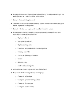 •   What percent share of the market will you have? (This is important only if you
    think you will be a major factor in the market.)

•   Current demand in target market.

•   Trends in target market—growth trends, trends in consumer preferences, and
    trends in product development.

•   Growth potential and opportunity for a business of your size.

•   What barriers to entry do you face in entering this market with your new
    company? Some typical barriers are:

       o High capital costs

       o High production costs

       o High marketing costs

       o Consumer acceptance and brand recognition

       o Training and skills

       o Unique technology and patents

       o Unions

       o Shipping costs

       o Tariff barriers and quotas

•   And of course, how will you overcome the barriers?

•   How could the following affect your company?

       o Change in technology

       o Change in government regulations

       o Change in the economy

       o Change in your industry
 