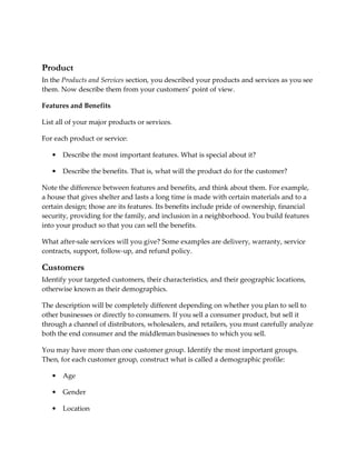 Product
In the Products and Services section, you described your products and services as you see
them. Now describe them from your customers’ point of view.

Features and Benefits

List all of your major products or services.

For each product or service:

   •   Describe the most important features. What is special about it?

   •   Describe the benefits. That is, what will the product do for the customer?

Note the difference between features and benefits, and think about them. For example,
a house that gives shelter and lasts a long time is made with certain materials and to a
certain design; those are its features. Its benefits include pride of ownership, financial
security, providing for the family, and inclusion in a neighborhood. You build features
into your product so that you can sell the benefits.

What after-sale services will you give? Some examples are delivery, warranty, service
contracts, support, follow-up, and refund policy.

Customers
Identify your targeted customers, their characteristics, and their geographic locations,
otherwise known as their demographics.

The description will be completely different depending on whether you plan to sell to
other businesses or directly to consumers. If you sell a consumer product, but sell it
through a channel of distributors, wholesalers, and retailers, you must carefully analyze
both the end consumer and the middleman businesses to which you sell.

You may have more than one customer group. Identify the most important groups.
Then, for each customer group, construct what is called a demographic profile:

   •   Age

   •   Gender

   •   Location
 
