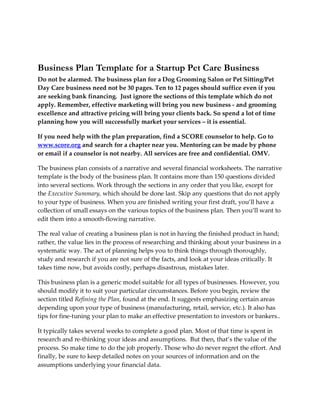 Business Plan Template for a Startup Pet Care Business
Do not be alarmed. The business plan for a Dog Grooming Salon or Pet Sitting/Pet
Day Care business need not be 30 pages. Ten to 12 pages should suffice even if you
are seeking bank financing. Just ignore the sections of this template which do not
apply. Remember, effective marketing will bring you new business - and grooming
excellence and attractive pricing will bring your clients back. So spend a lot of time
planning how you will successfully market your services – it is essential.

If you need help with the plan preparation, find a SCORE counselor to help. Go to
www.score.org and search for a chapter near you. Mentoring can be made by phone
or email if a counselor is not nearby. All services are free and confidential. OMV.

The business plan consists of a narrative and several financial worksheets. The narrative
template is the body of the business plan. It contains more than 150 questions divided
into several sections. Work through the sections in any order that you like, except for
the Executive Summary, which should be done last. Skip any questions that do not apply
to your type of business. When you are finished writing your first draft, you’ll have a
collection of small essays on the various topics of the business plan. Then you’ll want to
edit them into a smooth-flowing narrative.

The real value of creating a business plan is not in having the finished product in hand;
rather, the value lies in the process of researching and thinking about your business in a
systematic way. The act of planning helps you to think things through thoroughly,
study and research if you are not sure of the facts, and look at your ideas critically. It
takes time now, but avoids costly, perhaps disastrous, mistakes later.

This business plan is a generic model suitable for all types of businesses. However, you
should modify it to suit your particular circumstances. Before you begin, review the
section titled Refining the Plan, found at the end. It suggests emphasizing certain areas
depending upon your type of business (manufacturing, retail, service, etc.). It also has
tips for fine-tuning your plan to make an effective presentation to investors or bankers..

It typically takes several weeks to complete a good plan. Most of that time is spent in
research and re-thinking your ideas and assumptions. But then, that’s the value of the
process. So make time to do the job properly. Those who do never regret the effort. And
finally, be sure to keep detailed notes on your sources of information and on the
assumptions underlying your financial data.
 