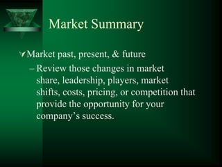 Market SummaryMarket past, present, & futureReview those changes in market share, leadership, players, market shifts, costs, pricing, or competition that provide the opportunity for your company’s success.