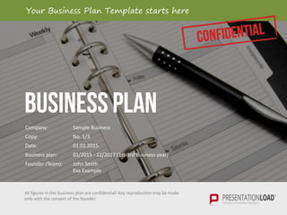BUSINESS PLAN
All figures in this business plan are confidential! Any reproduction may be made
only with the consent of the founder.
Company: Sample Business
Copy: No. 1/3
Date: 01.01.2015
Business plan: 01/2015 - 12/2017 (1st-3rd Business year)
Founder (Team): John Smith
Eva Example
Your Business Plan Template starts here
 