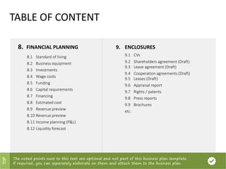 8. FINANCIAL PLANNING
8.1 Standard of living
8.2 Business equipment
8.3 Investments
8.4 Wage costs
8.5 Funding
8.6 Capital requirements
8.7 Financing
8.8 Estimated cost
8.9 Revenue preview
8.10 Revenue preview
8.11 Income planning (P&L)
8.12 Liquidity forecast
9. ENCLOSURES
9.1 CVs
9.2 Shareholders agreement (Draft)
9.3 Lease agreement (Draft)
9.4 Cooperation agreements (Draft)
9.5 Leases (Draft)
9.6 Appraisal report
9.7 Rights / patents
9.8 Press reports
9.9 Brochures
etc.
TABLE OF CONTENT
The noted points next to this text are optional and not part of this business plan template.
If required, you can separately elaborate on them and attach them to the business plan.
TIP
 