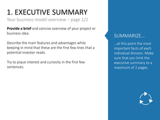 1. EXECUTIVE SUMMARY
Provide a brief and concise overview of your project or
business idea.
Describe the main features and advantages while
keeping in mind that these are the first few lines that a
potential investor reads.
Try to pique interest and curiosity in the first few
sentences.
Your business model overview – page 1/2
SUMMARIZE…
…at this point the most
important facts of each
individual division. Make
sure that you limit the
executive summary to a
maximum of 2 pages.
 