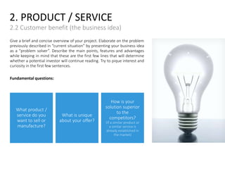 2. PRODUCT / SERVICE
2.2 Customer benefit (the business idea)
Give a brief and concise overview of your project. Elaborate on the problem
previously described in “current situation” by presenting your business idea
as a “problem solver”. Describe the main points, features and advantages
while keeping in mind that these are the first few lines that will determine
whether a potential investor will continue reading. Try to pique interest and
curiosity in the first few sentences.
Fundamental questions:
What product /
service do you
want to sell or
manufacture?
What is unique
about your offer?
How is your
solution superior
to the
competitors?
(If a similar product or
a similar service is
already established in
the market)
 