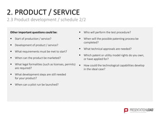Other important questions could be:
 Start of production / service?
 Development of product / service?
 What requirements must be met to start?
 When can the product be marketed?
 What legal formalities (such as licenses, permits)
are required?
 What development steps are still needed
for your product?
 When can a pilot run be launched?
 Who will perform the test procedure?
 When will the possible patenting process be
completed?
 What technical approvals are needed?
 Which patent or utility model rights do you own,
or have applied for?
 How could the technological capabilities develop
in the ideal case?
2. PRODUCT / SERVICE
2.3 Product development / schedule 2/2
 