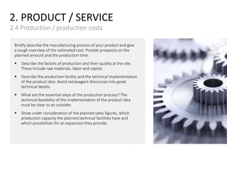 2. PRODUCT / SERVICE
2.4 Production / production costs
Briefly describe the manufacturing process of your product and give
a rough overview of the estimated cost. Provide prospects on the
planned amount and the production time.
 Describe the factors of production and their quality at the site.
These include raw materials, labor and capital.
 Describe the production facility and the technical implementation
of the product idea. Avoid extravagant discourses into great
technical details.
 What are the essential steps of the production process? The
technical feasibility of the implementation of the product idea
must be clear to an outsider.
 Show under consideration of the planned sales figures, which
production capacity the planned technical facilities have and
which possibilities for an expansion they provide.
 