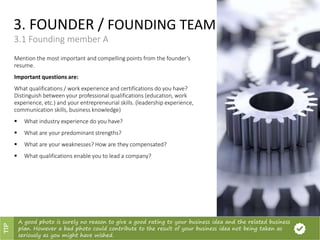 3. FOUNDER / FOUNDING TEAM
3.1 Founding member A
Mention the most important and compelling points from the founder’s
resume.
Important questions are:
What qualifications / work experience and certifications do you have?
Distinguish between your professional qualifications (education, work
experience, etc.) and your entrepreneurial skills. (leadership experience,
communication skills, business knowledge)
 What industry experience do you have?
 What are your predominant strengths?
 What are your weaknesses? How are they compensated?
 What qualifications enable you to lead a company?
A good photo is surely no reason to give a good rating to your business idea and the related business
plan. However a bad photo could contribute to the result of your business idea not being taken as
seriously as you might have wished.
TIP
 