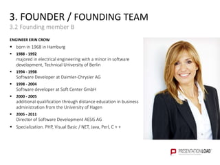 3. FOUNDER / FOUNDING TEAM
3.2 Founding member B
ENGINEER ERIN CROW
 born in 1968 in Hamburg
 1988 - 1992
majored in electrical engineering with a minor in software
development, Technical University of Berlin
 1994 - 1998
Software Developer at Daimler-Chrysler AG
 1998 - 2004
Software developer at Soft Center GmbH
 2000 - 2005
additional qualification through distance education in business
administration from the University of Hagen
 2005 - 2011
Director of Software Development AESIS AG
 Specialization. PHP, Visual Basic / NET, Java, Perl, C + +
 