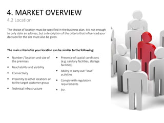 4. MARKET OVERVIEW
4.2 Location
The choice of location must be specified in the business plan. It is not enough
to only state an address, but a description of the criteria that influenced your
decision for the site must also be given.
The main criteria for your location can be similar to the following:
 Number / location and size of
the premises
 Reachability and visibility
 Connectivity
 Proximity to other locations or
to the target customer group
 Technical Infrastructure
 Presence of spatial conditions
(e.g. sanitary facilities, storage
facilities)
 Ability to carry out “loud”
activities
 Comply with regulatory
requirements
 Etc.
 