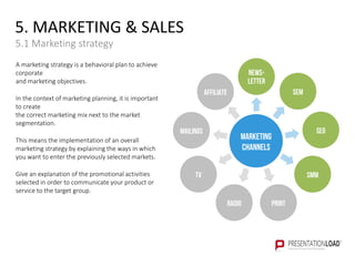 5. MARKETING & SALES
5.1 Marketing strategy
A marketing strategy is a behavioral plan to achieve
corporate
and marketing objectives.
In the context of marketing planning, it is important
to create
the correct marketing mix next to the market
segmentation.
This means the implementation of an overall
marketing strategy by explaining the ways in which
you want to enter the previously selected markets.
Give an explanation of the promotional activities
selected in order to communicate your product or
service to the target group.
MARKETING
CHANNELS
SEM
SEO
SMM
PRINTRADIO
TV
MAILINGS
AFFILIATE
NEWS-
LETTER
 