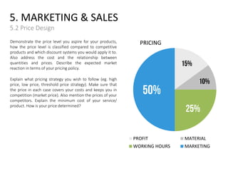 Demonstrate the price level you aspire for your products,
how the price level is classified compared to competitive
products and which discount systems you would apply it to.
Also address the cost and the relationship between
quantities and prices. Describe the expected market
reaction in terms of your pricing policy.
Explain what pricing strategy you wish to follow (eg. high
price, low price, threshold price strategy). Make sure that
the price in each case covers your costs and keeps you in
competition (market price). Also mention the prices of your
competitors. Explain the minimum cost of your service/
product. How is your price determined?
5. MARKETING & SALES
5.2 Price Design
PRICING
15%
10%
25%
50%
PROFIT MATERIAL
WORKING HOURS MARKETING
 