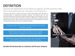 A business plan (BP) is a written document of about 20-50 pages, which describes in
structured detail a comprehensive business concept. The business plan not only
describes the business idea but also reflects important aspects of the objectives, such as
economic environment and the necessary resources. Additionally, it outlines potential
opportunities and risks, which create an accurate picture of the probabilities of success
to all potential investors who are the corporate foundation.
DEFINITION
Structured alignment of all relevant aspects of the business idea
into a business plan for investors and financiers
A business plan is the written documentation of an entire
business concept.
The BP looks at the product concept, the economic
environment, the goals and the necessary effort.
Additionally, it gives information about the company founder
and identifies potential opportunities and risks.
Consider the business plan as a business card for your company.
 