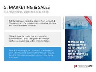 Measuring and
monitoring your
online activity is
the key to
maximizing Return
on Investment
Substantiate your marketing strategy from section 5.1.
Show examples of your advertisement and explain how
this should affect the customer.
This will show the reader that you have also
considered this. It will strengthen the investors'
confidence in your idea and its implementation.
Now that you caught the customer’s attention with
your advertisement, explain further how you plan to
turn the interested, potential customers into paying
customers.
5. MARKETING & SALES
5.3 Advertising / customer acquisition
BANNEREXAMPLE:
 