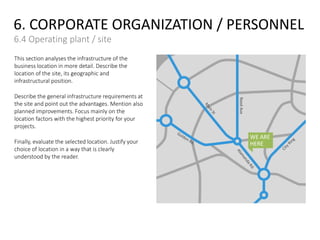 6. CORPORATE ORGANIZATION / PERSONNEL
6.4 Operating plant / site
This section analyses the infrastructure of the
business location in more detail. Describe the
location of the site, its geographic and
infrastructural position.
Describe the general infrastructure requirements at
the site and point out the advantages. Mention also
planned improvements. Focus mainly on the
location factors with the highest priority for your
projects.
Finally, evaluate the selected location. Justify your
choice of location in a way that is clearly
understood by the reader.
WE ARE
HERE
ReedAve
 