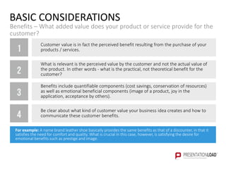 BASIC CONSIDERATIONS
Benefits – What added value does your product or service provide for the
customer?
1
2
3
4
Customer value is in fact the perceived benefit resulting from the purchase of your
products / services.
What is relevant is the perceived value by the customer and not the actual value of
the product. In other words - what is the practical, not theoretical benefit for the
customer?
Benefits include quantifiable components (cost savings, conservation of resources)
as well as emotional beneficial components (image of a product, joy in the
application, acceptance by others).
Be clear about what kind of customer value your business idea creates and how to
communicate these customer benefits.
For example: A name brand leather shoe basically provides the same benefits as that of a discounter, in that it
satisfies the need for comfort and quality. What is crucial in this case, however, is satisfying the desire for
emotional benefits such as prestige and image.
 