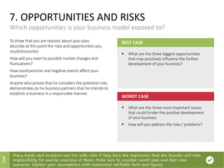 7. OPPORTUNITIES AND RISKS
Which opportunities is your business model exposed to?
BEST CASE
 What are the three biggest opportunities
that may positively influence the further
development of your business?
WORST CASE
 What are the three most important issues
that could hinder the positive development
of your business
 How will you address the risks / problems?
To show that you are realistic about your plan,
describe at this point the risks and opportunities you
could encounter.
How will you react to possible market changes and
fluctuations?
How could positive and negative events affect your
business?
Anyone who proves that he considers the potential risks
demonstrates to his business partners that he intends to
establish a business in a responsible manner.
Many banks and investors can live with risks if they have the impression that the founder will take
responsibility for and be conscious of them. Make sure to consider worst-case and best-case
scenarios. Explain your assumptions with researched verifiable facts and figures.
TIP
 