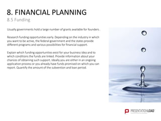 8. FINANCIAL PLANNING
8.5 Funding
Usually governments hold a large number of grants available for founders .
Research funding opportunities early. Depending on the industry in which
you want to be active, the federal government and the states provide
different programs and various possibilities for financial support.
Explain which funding opportunities exist for your business idea and to
which conditions the funds are linked. Provide information about your
chances of obtaining such support. Ideally you are either in an ongoing
application process or you already have funds promised on which you can
report. Quantify the amount of the subvention and loan period.
 