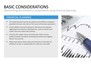 FINANCIAL PLANNING
 The expected profit can be calculated as the difference between
expected turnover and costs in the course of business operations.
 Create different scenarios based on alternative assumptions
regarding future business development. Look at a worst-case,
a best-case and a base-case scenario.
 Convince the reader of your business plan with a sound,
evidence-based calculation by taking all positive and negative
factors into account.
 Make assumptions about sales and revenues on the basis of
statistical surveys or substantiate this with your own polls.
BASIC CONSIDERATIONS
Determining the economic sustainability using financial planning
 