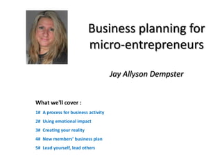 Business planning for
                           micro-entrepreneurs

                                     Jay Allyson Dempster


What we'll cover :
1# A process for business activity
2# Using emotional impact
3# Creating your reality
4# New members’ business plan
5# Lead yourself, lead others
 