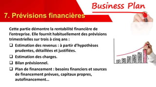 Cette partie démontre la rentabilité financière de
l’entreprise. Elle fournit habituellement des prévisions
trimestrielles sur trois à cinq ans :
 Estimation des revenus : à partir d’hypothèses
prudentes, détaillées et justifiées.
 Estimation des charges.
 Bilan prévisionnel.
 Plan de financement : besoins financiers et sources
de financement prévues, capitaux propres,
autofinancement…
7. Prévisions financières
 