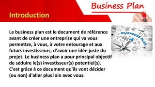 Introduction
Le business plan est le document de référence
avant de créer une entreprise qui va vous
permettre, à vous, à votre entourage et aux
futurs investisseurs, d'avoir une idée juste du
projet. Le business plan a pour principal objectif
de séduire le(s) investisseur(s) potentiel(s).
C'est grâce à ce document qu'ils vont décider
(ou non) d'aller plus loin avec vous.
 