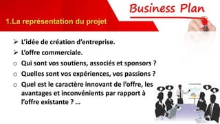  L’idée de création d’entreprise.
 L’offre commerciale.
o Qui sont vos soutiens, associés et sponsors ?
o Quelles sont vos expériences, vos passions ?
o Quel est le caractère innovant de l’offre, les
avantages et inconvénients par rapport à
l’offre existante ? …
1.La représentation du projet
 