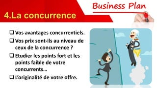 Vos avantages concurrentiels.
Vos prix sont-ils au niveau de
ceux de la concurrence ?
Etudier les points fort et les
points faible de votre
concurrents…
L’originalité de votre offre.
4.La concurrence
 