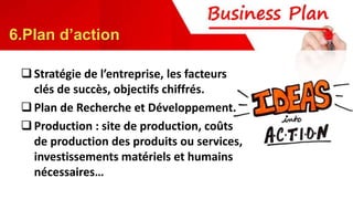 Stratégie de l’entreprise, les facteurs
clés de succès, objectifs chiffrés.
Plan de Recherche et Développement.
Production : site de production, coûts
de production des produits ou services,
investissements matériels et humains
nécessaires…
6.Plan d’action
 