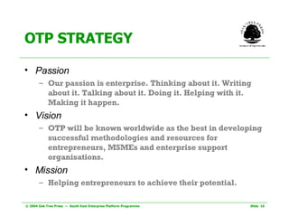OTP STRATEGY Passion Our passion is enterprise. Thinking about it. Writing about it. Talking about it. Doing it. Helping with it. Making it happen. Vision OTP will be known worldwide as the best in developing successful methodologies and resources for entrepreneurs, MSMEs and enterprise support organisations.   Mission Helping entrepreneurs to achieve their potential. 