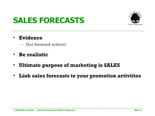 SALES FORECASTS Evidence Get forward orders! Be realistic Ultimate purpose of marketing is SALES Link sales forecasts to your promotion activities 