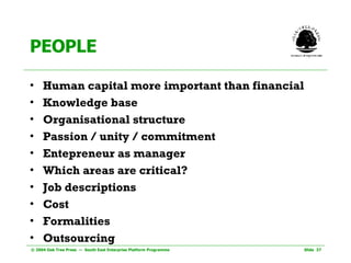 PEOPLE Human capital more important than financial Knowledge base Organisational structure Passion / unity / commitment Entepreneur as manager Which areas are critical? Job descriptions Cost Formalities Outsourcing   