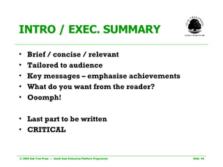 INTRO / EXEC. SUMMARY Brief / concise / relevant Tailored to audience Key messages – emphasise achievements What do you want from the reader? Ooomph! Last part to be written CRITICAL 