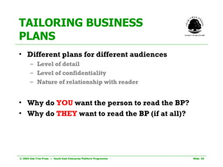 TAILORING BUSINESS PLANS Different plans for different audiences Level of detail Level of confidentiality Nature of relationship with reader Why do  YOU  want the person to read the BP? Why do  THEY  want to read the BP (if at all)? 