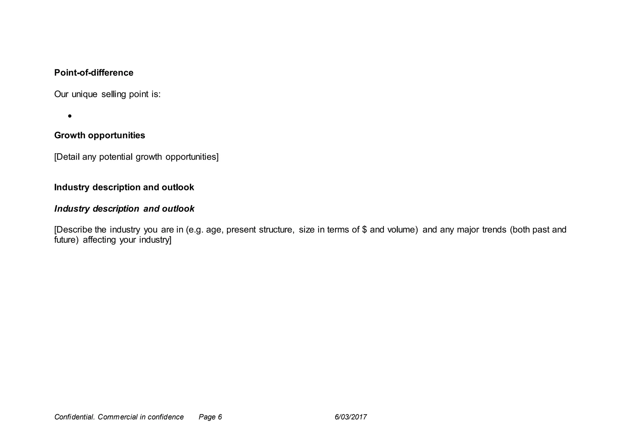 Confidential. Commercial in confidence Page 6 6/03/2017
Point-of-difference
Our unique selling point is:

Growth opportunities
[Detail any potential growth opportunities]
Industry description and outlook
Industry description and outlook
[Describe the industry you are in (e.g. age, present structure, size in terms of $ and volume) and any major trends (both past and
future) affecting your industry]
 