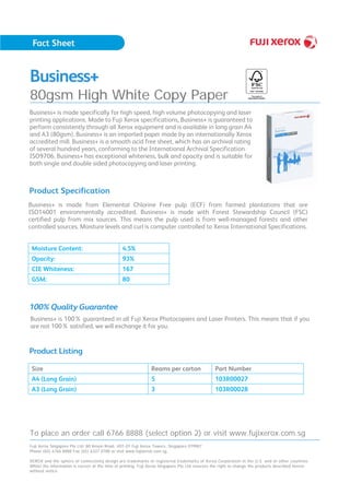 Business+
80gsm High White Copy Paper
Business+ is made from Elemental Chlorine Free pulp (ECF) from farmed plantations that are
ISO14001 environmentally accredited. Business+ is made with Forest Stewardship Council (FSC)
certified pulp from mix sources. This means the pulp used is from well-managed forests and other
controlled sources. Moisture levels and curl is computer controlled to Xerox International Specifications.
Moisture Content: 4.5%
Opacity: 93%
CIE Whiteness: 167
GSM: 80
Business+ is 100% guaranteed in all Fuji Xerox Photocopiers and Laser Printers. This means that if you
are not 100% satisfied, we will exchange it for you.
Business+ is made specifically for high speed, high volume photocopying and laser
printing applications. Made to Fuji Xerox specifications, Business+ is guaranteed to
perform consistently through all Xerox equipment and is available in long grain A4
and A3 (80gsm). Business+ is an imported paper made by an internationally Xerox
accredited mill. Business+ is a smooth acid free sheet, which has an archival rating
of several hundred years, conforming to the International Archival Specification
ISO9706. Business+ has exceptional whiteness, bulk and opacity and is suitable for
both single and double sided photocopying and laser printing.
Product Specification
100% Quality Guarantee
Product Listing
Size Reams per carton Part Number
A4 (Long Grain) 5 103R00027
A3 (Long Grain) 3 103R00028
To place an order call 6766 8888 (select option 2) or visit www.fujixerox.com.sg
Fuji Xerox Singapore Pte Ltd. 80 Anson Road, #01-01 Fuji Xerox Towers, Singapore 079907
Phone (65) 6766 8888 Fax (65) 6337 0788 or visit www.fujixerox.com.sg
XEROX and the sphere of connectivity design are trademarks or registered trademarks of Xerox Corporation in the U.S. and or other countries.
Whilst the information is correct at the time of printing, Fuji Xerox Singapore Pte Ltd reserves the right to change the products described herein
without notice.
 