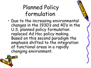 Planned Policy
formulation
• Due to the increasing environmental
changes in the 1930’s and 40’s in the
U.S. planned policy formulation
replaced Ad Hoc policy making.
Based on this second paradigm the
emphasis shifted to the integration
of functional areas in a rapidly
changing environment.
 